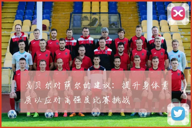 戈贝尔对萨尔的建议：提升身体素质以应对高强度比赛挑战