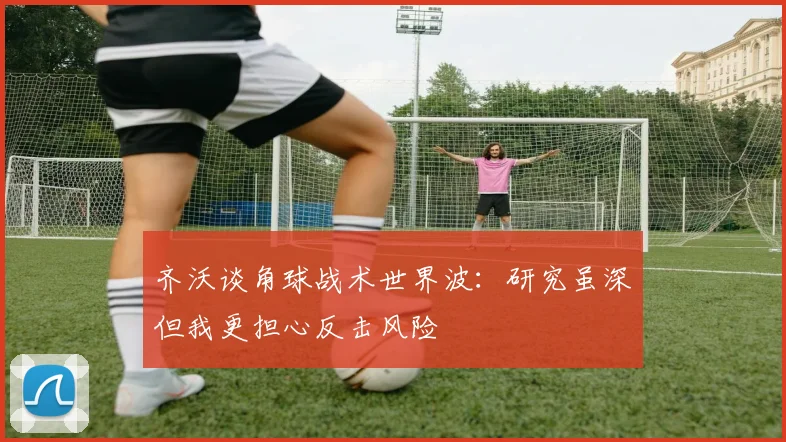 齐沃谈角球战术世界波：研究虽深但我更担心反击风险