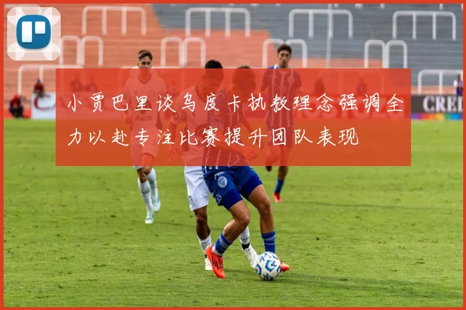 小贾巴里谈乌度卡执教理念强调全力以赴专注比赛提升团队表现