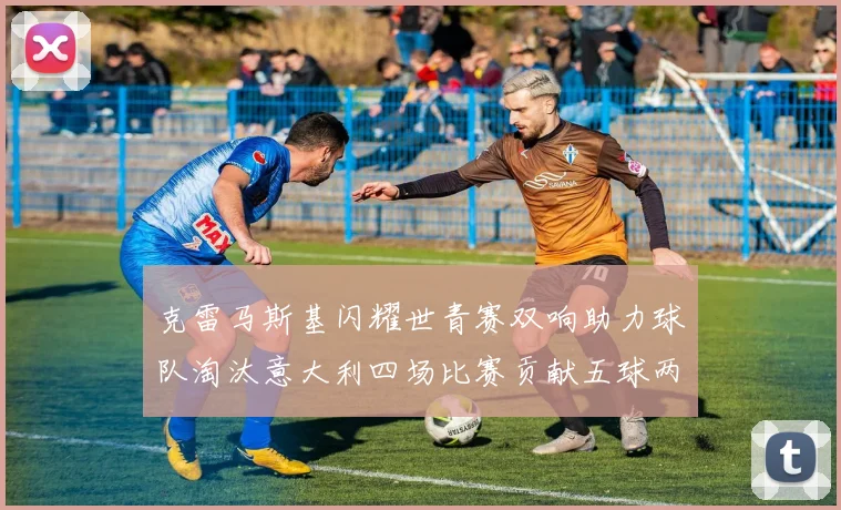 克雷马斯基闪耀世青赛双响助力球队淘汰意大利四场比赛贡献五球两助攻