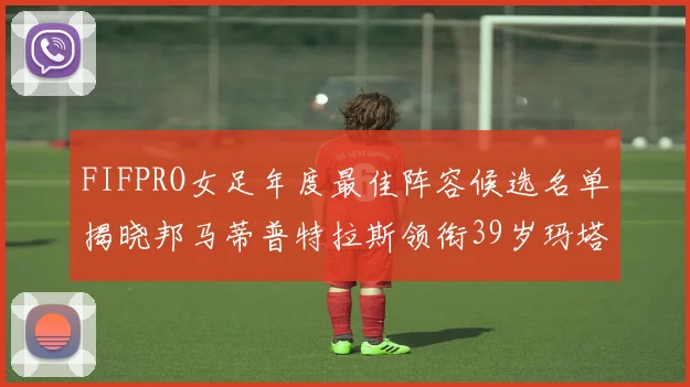 FIFPRO女足年度最佳阵容候选名单揭晓邦马蒂普特拉斯领衔39岁玛塔入围