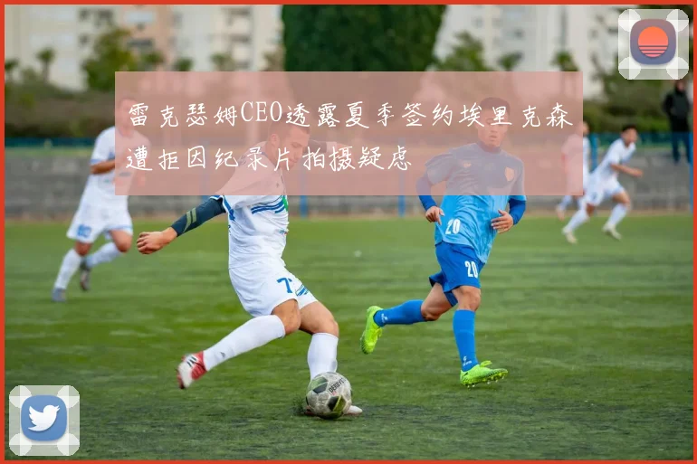 雷克瑟姆CEO透露夏季签约埃里克森遭拒因纪录片拍摄疑虑