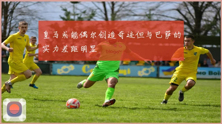皇马或能偶尔创造奇迹但与巴萨的实力差距明显