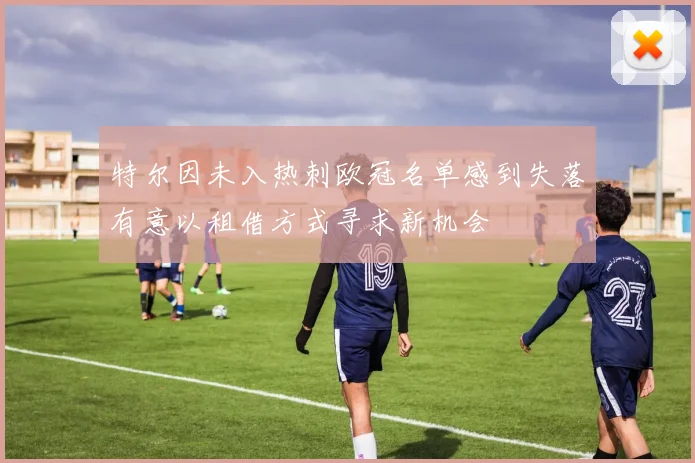 特尔因未入热刺欧冠名单感到失落有意以租借方式寻求新机会