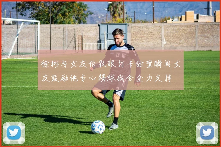 徐彬与女友伦敦眼打卡甜蜜瞬间女友鼓励他专心踢球我会全力支持
