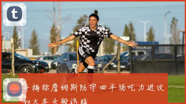 夸梅称詹姆斯防守回半场吃力进攻如火车头般迅猛