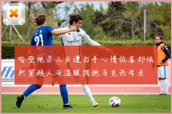 哈登绝杀三分遭打手心情低落却依然穿越人海温暖拥抱马克西母亲