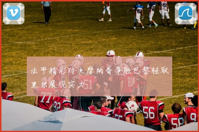 法甲精彩对决摩纳哥争胜巴黎轻取里尔展现实力