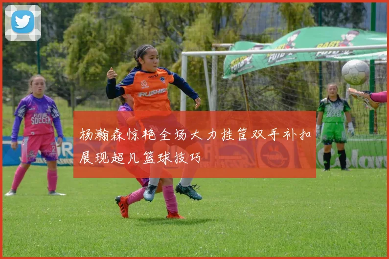 杨瀚森惊艳全场大力挂筐双手补扣展现超凡篮球技巧