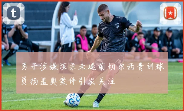 男子涉嫌谋杀未遂前切尔西青训球员扬盖奥案件引发关注