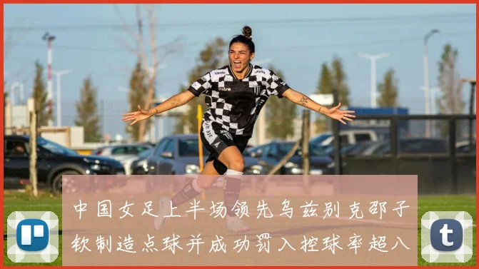 中国女足上半场领先乌兹别克邵子钦制造点球并成功罚入控球率超八成