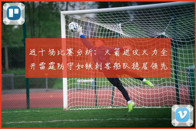 近十场比赛分析：火箭进攻火力全开雷霆防守如铁刺客船队稳居领先湖人表现堪忧