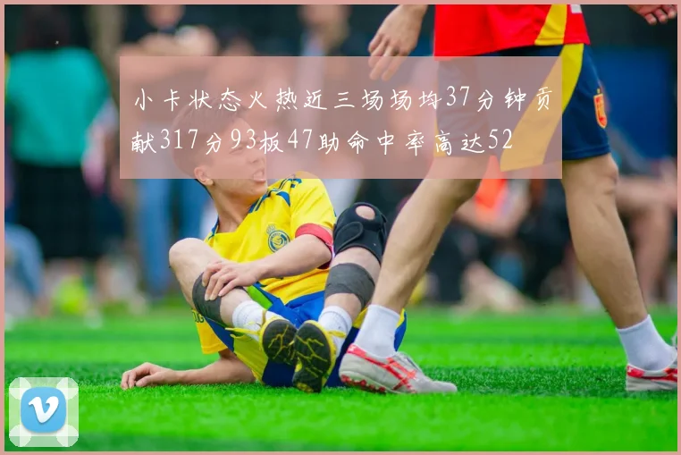 小卡状态火热近三场场均37分钟贡献317分93板47助命中率高达52