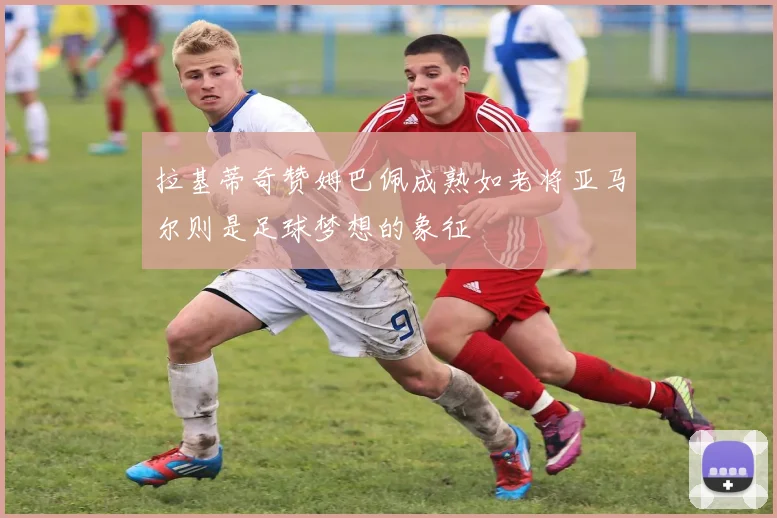 拉基蒂奇赞姆巴佩成熟如老将亚马尔则是足球梦想的象征