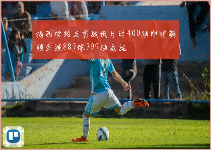 梅西续约后首战倒计时400助即将解锁生涯889球399助成就