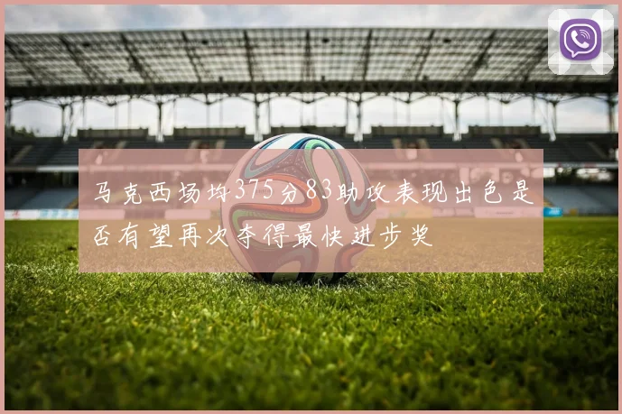 马克西场均375分83助攻表现出色是否有望再次夺得最快进步奖