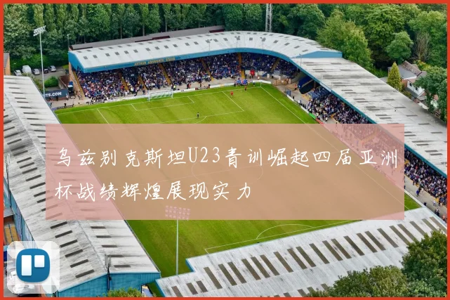 乌兹别克斯坦U23青训崛起四届亚洲杯战绩辉煌展现实力