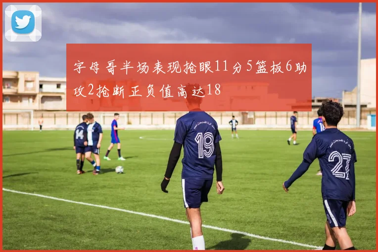 字母哥半场表现抢眼11分5篮板6助攻2抢断正负值高达18