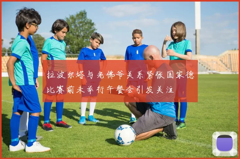 拉波尔塔与老佛爷关系紧张国家德比赛前未举行午餐会引发关注