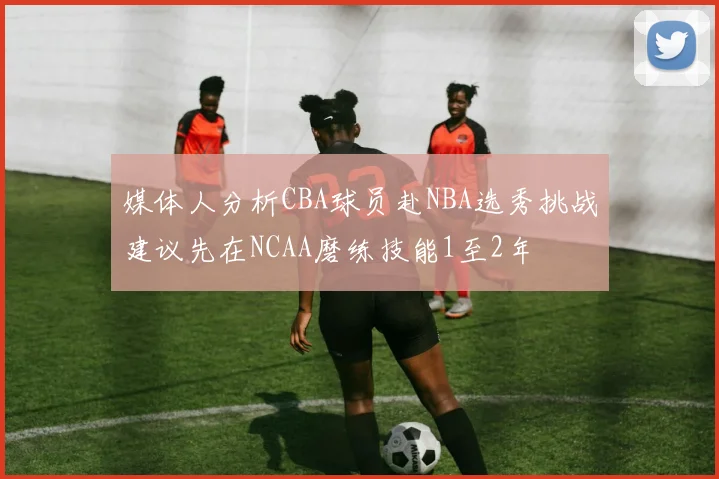 媒体人分析CBA球员赴NBA选秀挑战建议先在NCAA磨练技能1至2年