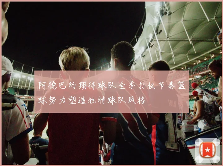 阿德巴约期待球队全季打快节奏篮球努力塑造独特球队风格