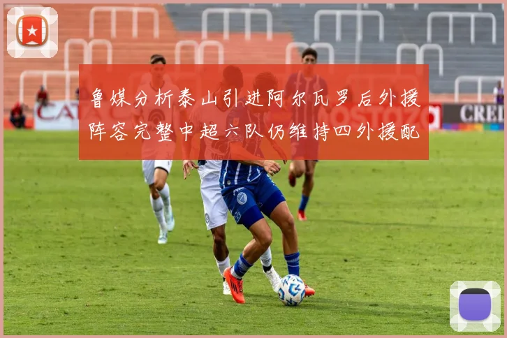 鲁媒分析泰山引进阿尔瓦罗后外援阵容完整中超六队仍维持四外援配置
