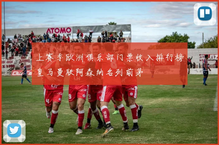 上赛季欧洲俱乐部门票收入排行榜皇马曼联阿森纳名列前茅