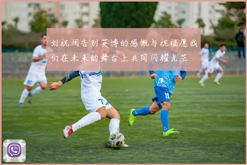 刘祝润告别英博的感慨与祝福愿我们在未来的舞台上共同闪耀光芒