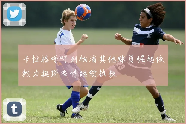 卡拉格呼吁利物浦其他球员崛起依然力挺斯洛特继续执教