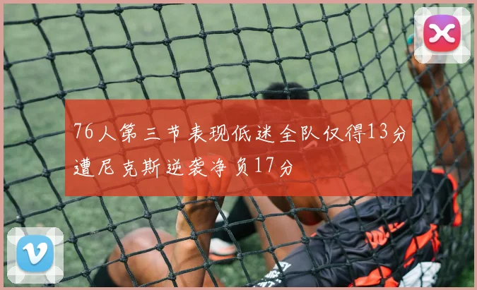 76人第三节表现低迷全队仅得13分遭尼克斯逆袭净负17分
