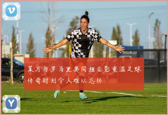 莱万与罗马里奥同框合影重温足球传奇时刻令人难以忘怀
