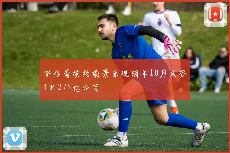 字母哥续约前景乐观明年10月或签4年275亿合同