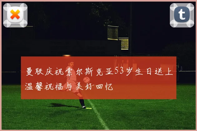 曼联庆祝索尔斯克亚53岁生日送上温馨祝福与美好回忆