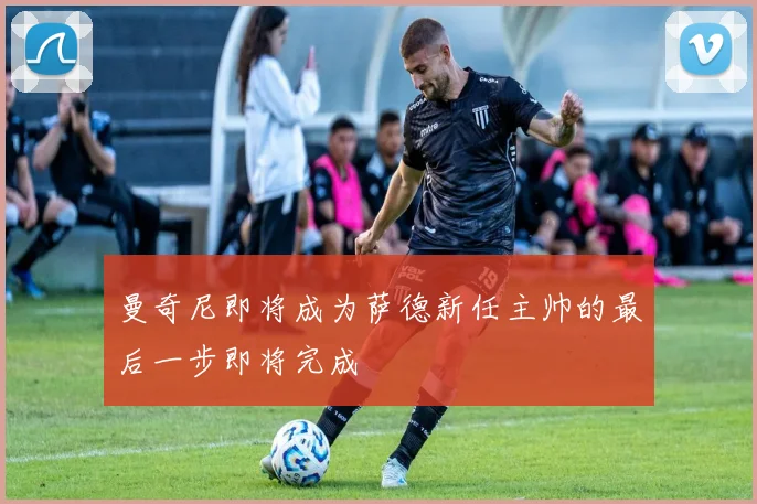 曼奇尼即将成为萨德新任主帅的最后一步即将完成