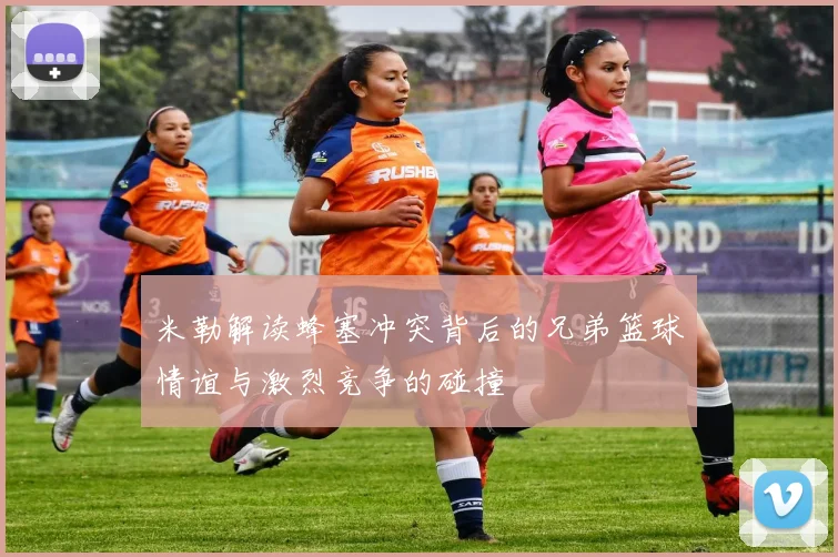 米勒解读蜂塞冲突背后的兄弟篮球情谊与激烈竞争的碰撞