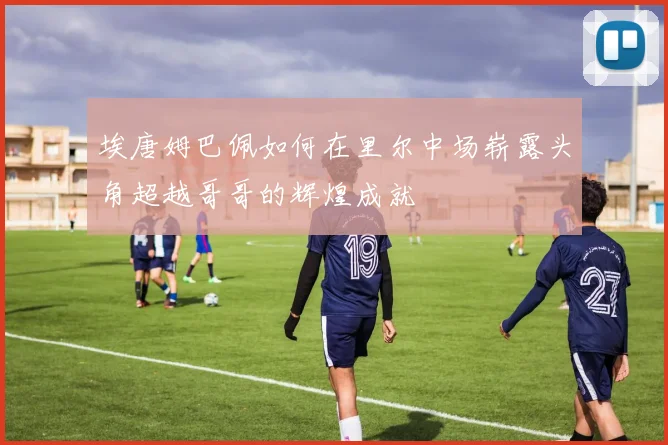 埃唐姆巴佩如何在里尔中场崭露头角超越哥哥的辉煌成就