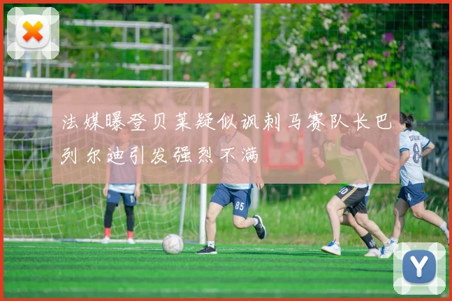 法媒曝登贝莱疑似讽刺马赛队长巴列尔迪引发强烈不满