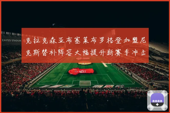克拉克森亚布塞莱布罗格登加盟尼克斯替补阵容大幅提升新赛季冲击东决目标明确