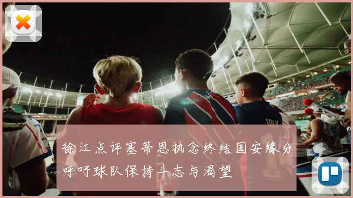 徐江点评塞蒂恩执念终结国安缘分呼吁球队保持斗志与渴望